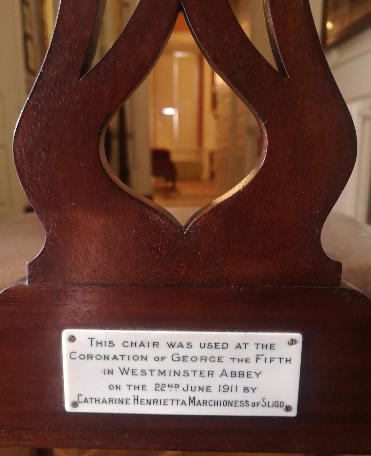Chair inscription as follows: This chair was used at the Coronation of George the Fifth in Westminster Abbey on the 22nd June 1911 by Catharine Henrietta, Marchioness of Sligo. On display in Westport House